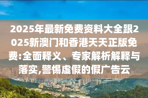 2025年最新免費(fèi)資料大全跟2025新澳門和香港天天正版免費(fèi):全面釋義、專家解析解釋與落實(shí),警惕虛假的假廣告云四川好木優(yōu)材家居有限公司
