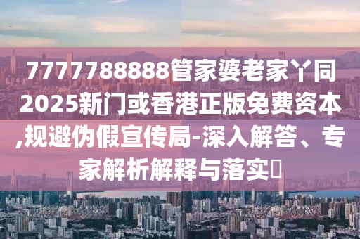 7777788888管家婆老家丫同2025新門或香港正版免費(fèi)資本,規(guī)避偽假宣傳局-深入解答、專家解析解釋與落實(shí)?四川好木優(yōu)材家居有限公司