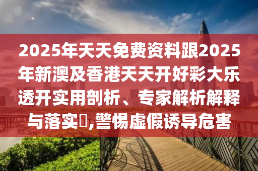 2025年天天免費(fèi)資料跟2025年新澳及香港天天開好彩大樂透開實(shí)用剖析、專家解析解釋與落實(shí)?,警惕虛假誘導(dǎo)危害四川好木優(yōu)材家居有限公司