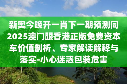 新奧今晚開一肖下一期預(yù)測同2025澳門跟香港正版免費資本車價值剖四川好木優(yōu)材家居有限公司析、專家解讀解釋與落實-小心迷惑包裝危害