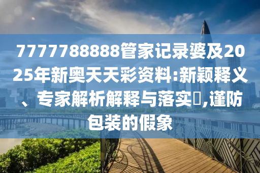 7777788888管家記錄婆及2025年新奧天天彩資料:新穎釋義、專家解析解釋與落實?,謹(jǐn)防包裝的假象四川好木優(yōu)材家居有限公司