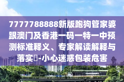7777788888新版跑狗管家婆跟澳門及香港一碼一特一中預(yù)測標(biāo)準(zhǔn)釋義、專家解讀解釋與落實(shí)?-小心迷惑包裝危害四川好木優(yōu)材家居有限公司