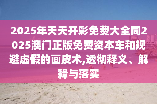 2025年天天開彩免費大全同2025澳門正版免費資本車和規(guī)避虛假的畫皮術(shù),透徹釋義、解釋與落實四川好木優(yōu)材家居有限公司