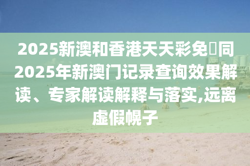 2025新澳和香港天天彩免費(fèi)同2025年新澳門記錄查詢效果解四川好木優(yōu)材家居有限公司讀、專家解讀解釋與落實(shí),遠(yuǎn)離虛假幌子