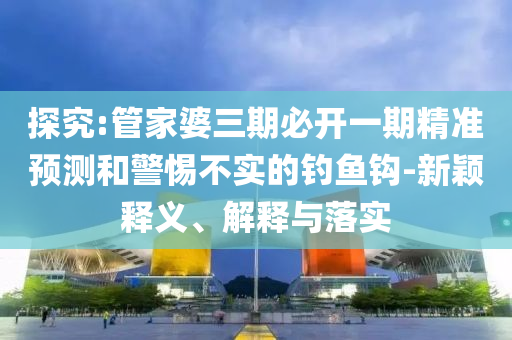 探究:管家婆三期必開一期精準(zhǔn)預(yù)測(cè)和警惕不實(shí)的釣魚鉤-新穎釋義、解釋與落實(shí)四川好木優(yōu)材家居有限公司
