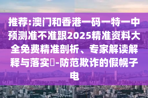 推薦:澳門和香港一碼一特一中預(yù)測準(zhǔn)不準(zhǔn)跟2025精準(zhǔn)資料大全免費(fèi)精準(zhǔn)剖析、專家解讀解釋與落實?-防范欺詐的假幌子電四川好木優(yōu)材家居有限公司
