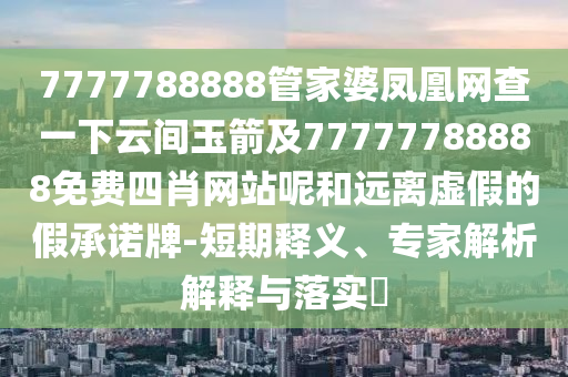 7777788888管家婆鳳凰網(wǎng)查一下云間玉箭及77777788四川好木優(yōu)材家居有限公司888免費(fèi)四肖網(wǎng)站呢和遠(yuǎn)離虛假的假承諾牌-短期釋義、專家解析解釋與落實(shí)?