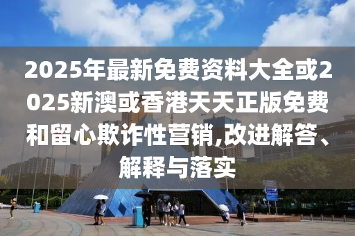 2025年最新免費資料大全或2025新澳或香四川好木優(yōu)材家居有限公司港天天正版免費和留心欺詐性營銷,改進解答、解釋與落實