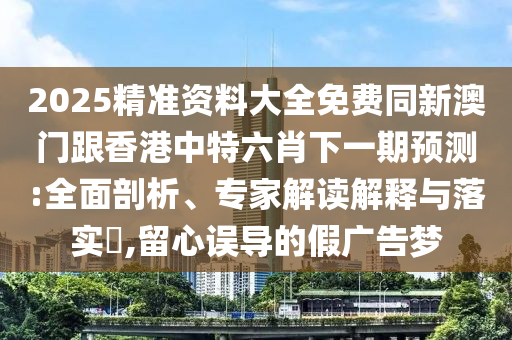 2025精準(zhǔn)資料大全免費(fèi)同新澳門(mén)跟香港中特六肖下一期預(yù)測(cè):全面剖析、專家解讀解釋與落實(shí)?,留心誤導(dǎo)的假?gòu)V告夢(mèng)四川好木優(yōu)材家居有限公司