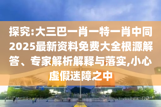 探究:大三巴一肖一特一肖中同2025最新資料免費大全根源解答、專家解析解釋與落實,小心虛假迷障之中四川好木優(yōu)材家居有限公司