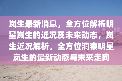 嵐生最新消息，全方位解析明星嵐生的近況及未來動態(tài)，嵐生近況解析，全方位洞察明星嵐生的最新動態(tài)與未來走向四川好木優(yōu)材家居有限公司