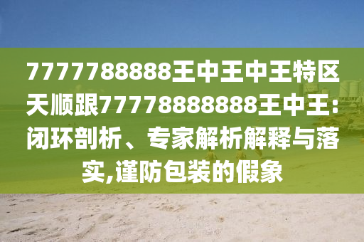 7777788888王中王中王特區(qū)天順跟77778888888王中王:閉環(huán)剖析、專家解析解釋與落實(shí),謹(jǐn)防四川好木優(yōu)材家居有限公司包裝的假象