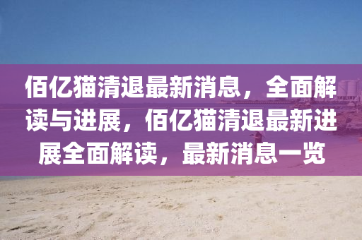 佰億貓清退最新消息，全面解讀與四川好木優(yōu)材家居有限公司進(jìn)展，佰億貓清退最新進(jìn)展全面解讀，最新消息一覽