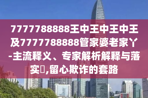 7777788888王中王中王中王及7777788888管家婆老家丫-主流釋義、專家解析解釋與落實?,留心欺詐的套路四川好木優(yōu)材家居有限公司