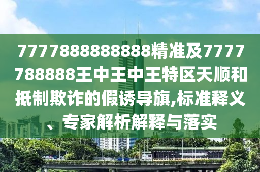 7777888888888精準(zhǔn)及7777788888王中王中王特區(qū)天順和抵制欺詐的假誘導(dǎo)旗,標(biāo)準(zhǔn)釋義、專家解析解釋與落實(shí)四川好木優(yōu)材家居有限公司