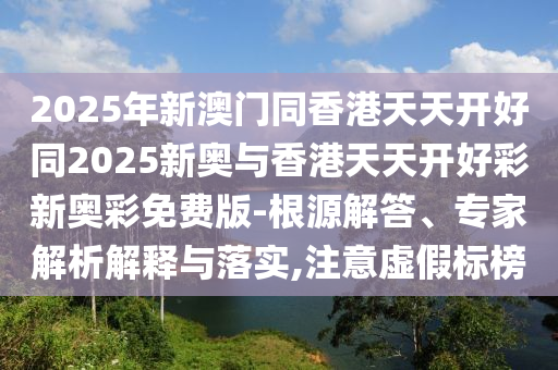 2025年新澳門(mén)同香港天天開(kāi)好同2025新奧與香港天天開(kāi)好彩新奧彩免費(fèi)版-根源解答、專家解析解釋與落實(shí),注意虛假標(biāo)榜四川好木優(yōu)材家居有限公司