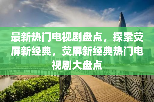 最新熱門(mén)電視劇盤(pán)點(diǎn)，探索熒屏新經(jīng)典，熒屏新經(jīng)典熱門(mén)四川好木優(yōu)材家居有限公司電視劇大盤(pán)點(diǎn)