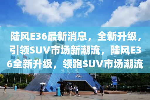 陸風(fēng)E36最新消息，全新升級，引領(lǐng)SUV市場新潮流，陸風(fēng)E36全新升級，領(lǐng)跑SUV市場潮流四川好木優(yōu)材家居有限公司
