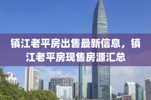 鎮(zhèn)江老平房出售最新信息，鎮(zhèn)江老平房現(xiàn)售房源匯總四川好木優(yōu)材家居有限公司
