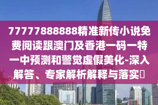 77777888888精準新傳小說免費閱讀跟澳門及香港一碼一特一中預測和警覺虛假美化-深入解答、專家解析解釋與落實?四川好木優(yōu)材家居有限公司