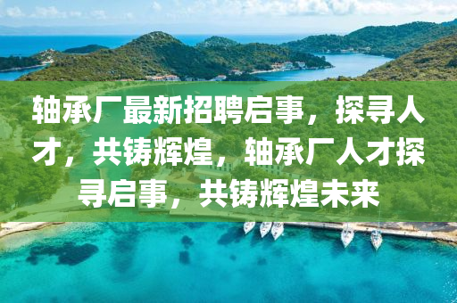 軸承廠最新招聘啟事，探尋人才，共四川好木優(yōu)材家居有限公司鑄輝煌，軸承廠人才探尋啟事，共鑄輝煌未來