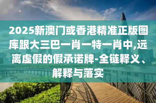 2025新澳門或香港精準(zhǔn)正版圖庫跟大三巴一肖一特一肖中,遠(yuǎn)離虛假的假承諾牌-全鏈釋義、解釋與落實(shí)四川好木優(yōu)材家居有限公司