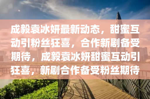 成毅袁冰妍最四川好木優(yōu)材家居有限公司新動(dòng)態(tài)，甜蜜互動(dòng)引粉絲狂喜，合作新劇備受期待，成毅袁冰妍甜蜜互動(dòng)引狂喜，新劇合作備受粉絲期待