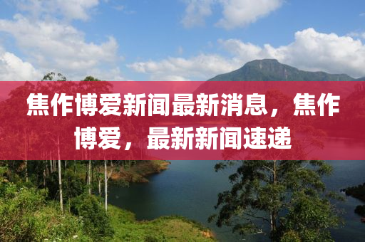 焦作博愛(ài)新聞最新消息，焦作博愛(ài)，最新新聞速遞四川好木優(yōu)材家居有限公司
