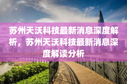 蘇州天沃科技最新消息深度解析，蘇州四川好木優(yōu)材家居有限公司天沃科技最新消息深度解讀分析