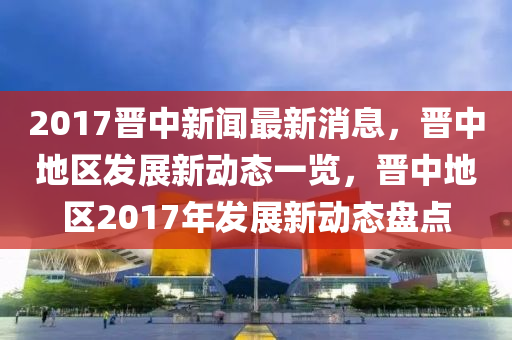 2017晉四川好木優(yōu)材家居有限公司中新聞最新消息，晉中地區(qū)發(fā)展新動態(tài)一覽，晉中地區(qū)2017年發(fā)展新動態(tài)盤點