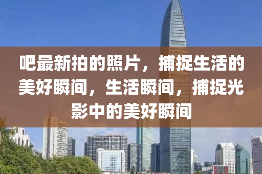 吧最新拍的照片，捕捉生活的美好瞬間，生活瞬間，捕捉光影中的美好瞬間四川好木優(yōu)材家居有限公司