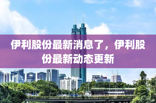 伊利股份最新消息了，伊利股份最新動(dòng)態(tài)更新四川好木優(yōu)材家居有限公司
