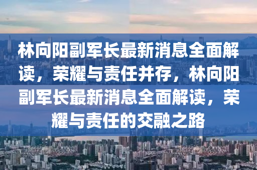 林向陽四川好木優(yōu)材家居有限公司副軍長最新消息全面解讀，榮耀與責(zé)任并存，林向陽副軍長最新消息全面解讀，榮耀與責(zé)任的交融之路