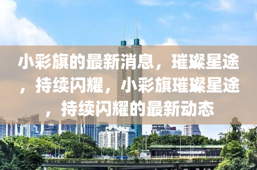 小彩旗的最新消息，璀璨星途，持續(xù)閃耀，小彩旗璀璨星途，持續(xù)閃耀的最新動(dòng)態(tài)四川好木優(yōu)材家居有限公司