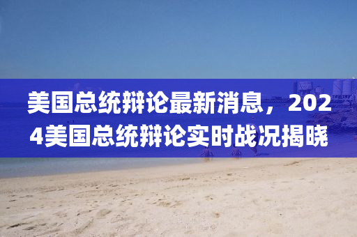 美國(guó)總統(tǒng)辯論最新消息，2024美國(guó)總統(tǒng)辯論實(shí)時(shí)戰(zhàn)況揭曉四川好木優(yōu)材家居有限公司