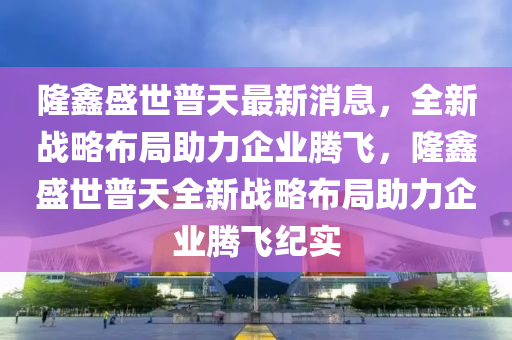 隆鑫盛世普天最新消息，全新戰(zhàn)略布局助力企業(yè)騰飛，隆鑫盛世普天全新戰(zhàn)略布局助力企業(yè)騰飛紀(jì)實四川好木優(yōu)材家居有限公司