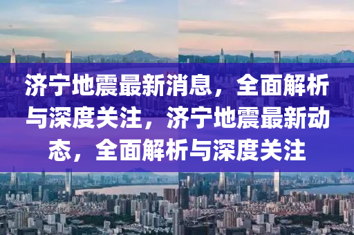 濟(jì)寧地震最新消息，四川好木優(yōu)材家居有限公司全面解析與深度關(guān)注，濟(jì)寧地震最新動(dòng)態(tài)，全面解析與深度關(guān)注
