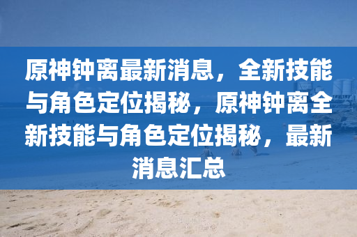 原神鐘離最新消息，全新技能與角色定位揭秘，原神鐘離全新技能與角色定位揭秘，最新消息匯總四川好木優(yōu)材家居有限公司