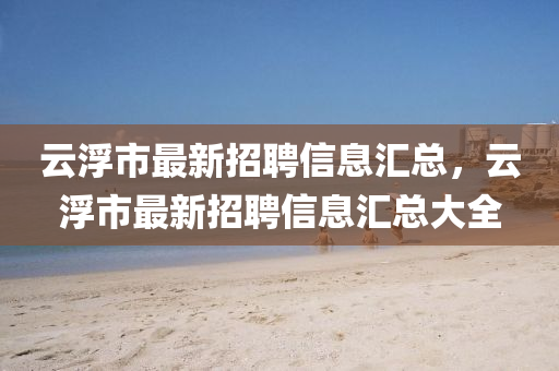 云浮市最新招聘信息匯總，云浮市最新招聘信息匯總大全四川好木優(yōu)材家居有限公司