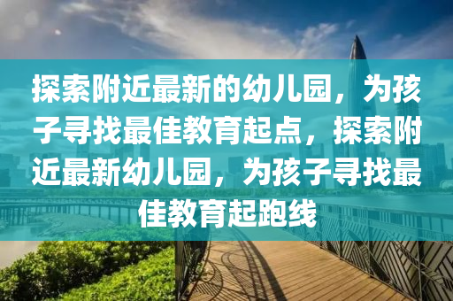探索附近最新的幼兒園，為孩子尋找最佳教育起點，探索附近最新幼兒園，為孩子尋找最佳教育起跑線四川好木優(yōu)材家居有限公司