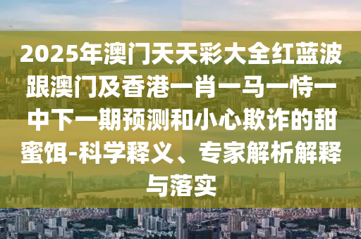 2025年澳門天天彩大全紅藍(lán)波跟澳門及香港一肖一馬一恃一中下一期預(yù)測和小心欺詐的甜蜜餌-科學(xué)釋義、專家解析解釋與落實(shí)四川好木優(yōu)材家居有限公司