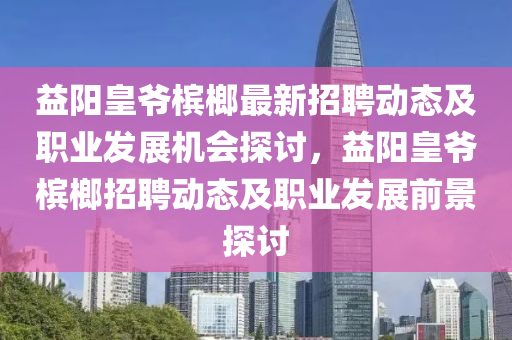 益四川好木優(yōu)材家居有限公司陽(yáng)皇爺檳榔最新招聘動(dòng)態(tài)及職業(yè)發(fā)展機(jī)會(huì)探討，益陽(yáng)皇爺檳榔招聘動(dòng)態(tài)及職業(yè)發(fā)展前景探討