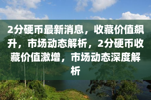 2分硬幣最新消息，收藏價(jià)值飆升，市場動(dòng)態(tài)解析，2分硬幣收藏價(jià)值激增，市場動(dòng)態(tài)深度解析四川好木優(yōu)材家居有限公司