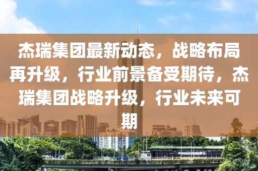 杰瑞集團最新動態(tài)，戰(zhàn)略布局再升級，行業(yè)前景備四川好木優(yōu)材家居有限公司受期待，杰瑞集團戰(zhàn)略升級，行業(yè)未來可期