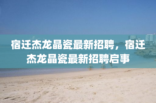 宿遷杰龍晶瓷最新招聘，宿遷杰龍晶瓷最新招聘啟事四川好木優(yōu)材家居有限公司