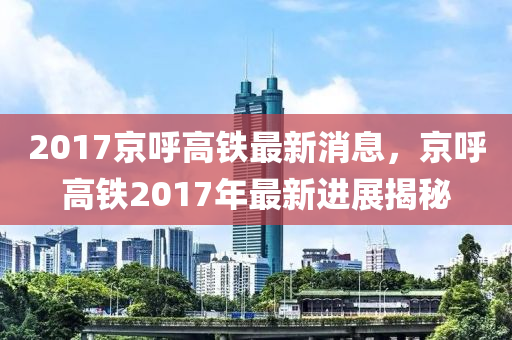 2017京呼高鐵最新消息，京呼高鐵2017年最新進(jìn)展揭秘四川好木優(yōu)材家居有限公司