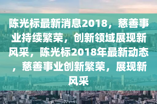 陳光標(biāo)最新消息2018，慈善事業(yè)持續(xù)繁榮，創(chuàng)新領(lǐng)域展現(xiàn)新風(fēng)采，陳光標(biāo)2018年最新動(dòng)態(tài)，慈善事業(yè)創(chuàng)新繁榮，展現(xiàn)新風(fēng)采四川好木優(yōu)材家居有限公司