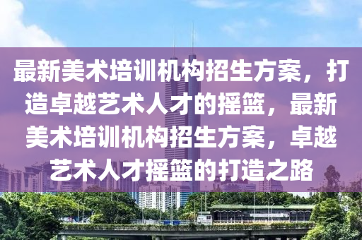 最新美術(shù)培訓(xùn)機(jī)構(gòu)招生方案，打造卓越藝術(shù)人才的搖籃，最新美術(shù)培訓(xùn)機(jī)構(gòu)招生方案，卓越藝術(shù)人才搖籃的打造之路四川好木優(yōu)材家居有限公司