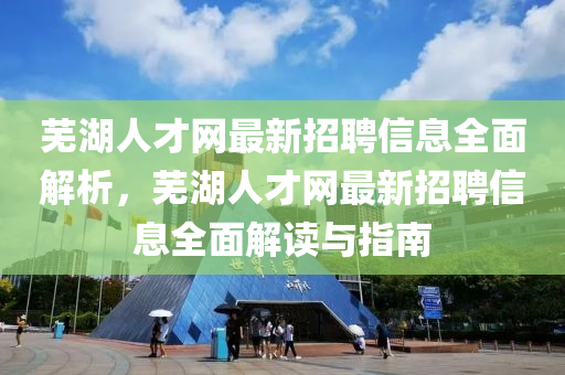 蕪湖人才網最新招聘信息全面解析，蕪湖人才網最新招聘信息全面解讀與指南四川好木優(yōu)材家居有限公司