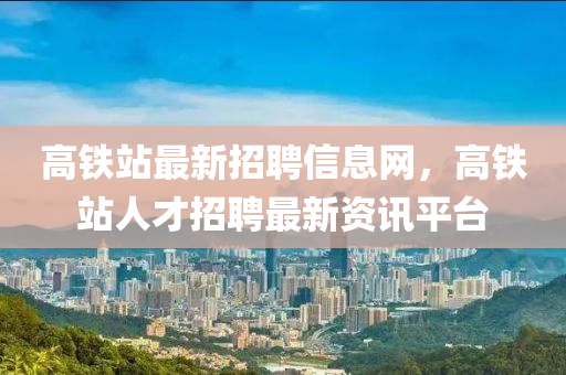 高鐵站最新招聘信息網(wǎng)，高鐵站人才招聘最新資訊平臺四川好木優(yōu)材家居有限公司